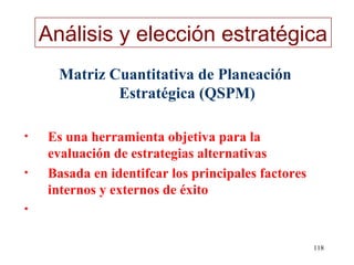 Análisis y elección estratégica
      Matriz Cuantitativa de Planeación
              Estratégica (QSPM)

•   Es una herramienta objetiva para la
    evaluación de estrategias alternativas
•   Basada en identifcar los principales factores
    internos y externos de éxito
•


                                                    118
 