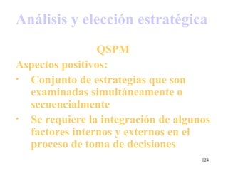 Análisis y elección estratégica
                QSPM
Aspectos positivos:
• Conjunto de estrategias que son
  examinadas simultáneamente o
  secuencialmente
• Se requiere la integración de algunos
  factores internos y externos en el
  proceso de toma de decisiones
                                     124
 