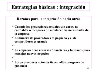 Estrategias básicas : integración

     Razones para la integración hacia atrás
 Cuando los proveedores actuales son caros, no
  confiables o incapaces de satisfacer las necesidades de
  la empresa
 El número de proveedores es pequeño y el de
  competidores es grande

   La empresa tiene recursos financieros y humanos para
    manejar nuevos negocios

   Los proveedores actuales tienen altos márgenes de
    ganancia
                                                        13
 