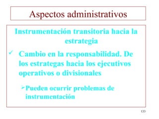 Aspectos administrativos
    Instrumentación transitoria hacia la
                  estrategia
    Cambio en la responsabilidad. De
     los estrategas hacia los ejecutivos
     operativos o divisionales
     Pueden  ocurrir problemas de
       instrumentación
                                           133
 