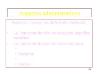 Aspectos administrativos
    Aspectos importantes de la instrumentación

•   La instrumentación estratégica significa
    cambio
•   La instrumentación exitosa requiere:
     
      Disciplina
     
      Trabajo
                                                 150
 