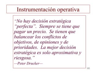 Instrumentación operativa
“No hay decisión estratégica
“perfecta”. Siempre se tiene que
pagar un precio. Se tienen que
balancear los conflictos de
objetivos, de opiniones y de
prioridades. La mejor decisión
estratégica es solo aproximativa y
riesgosa.”
—Peter Drucker—
                                     152
 