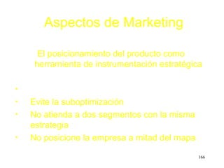 Aspectos de Marketing

      El posicionamiento del producto como
     herramienta de instrumentación estratégica

•
•   Evite la suboptimización
•   No atienda a dos segmentos con la misma
    estrategia
•   No posicione la empresa a mitad del mapa

                                               166
 