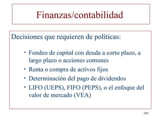 Finanzas/contabilidad

Decisiones que requieren de políticas:

    •   Fondeo de capital con deuda a corto plazo, a
        largo plazo o acciones comunes
    •   Renta o compra de activos fijos
    •   Determinación del pago de dividendos
    •   LIFO (UEPS), FIFO (PEPS), o el enfoque del
        valor de mercado (VEA)

                                                   169
 