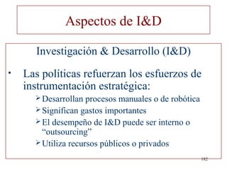 Aspectos de I&D

      Investigación & Desarrollo (I&D)
•   Las políticas refuerzan los esfuerzos de
    instrumentación estratégica:
       Desarrollan  procesos manuales o de robótica
       Significan gastos importantes
       El desempeño de I&D puede ser interno o
        “outsourcing”
       Utiliza recursos públicos o privados

                                                       182
 