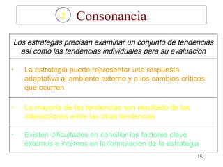 2   Consonancia
Los estrategas precisan examinar un conjunto de tendencias
  así como las tendencias individuales para su evaluación

•   La estrategia puede representar una respuesta
    adaptativa al ambiente externo y a los cambios críticos
    que ocurren

•   La mayoría de las tendencias son resultado de las
    interacciones entre las otras tendencias

•   Existen dificultades en conciliar los factores clave
    externos e internos en la formulación de la estrategia
                                                         193
 