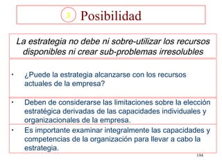 3   Posibilidad
    La estrategia no debe ni sobre-utilizar los recursos
     disponibles ni crear sub-problemas irresolubles

•     ¿Puede la estrategia alcanzarse con los recursos
      actuales de la empresa?

•     Deben de considerarse las limitaciones sobre la elección
      estratégica derivadas de las capacidades individuales y
      organizacionales de la empresa.
•     Es importante examinar integralmente las capacidades y
      competencias de la organización para llevar a cabo la
      estrategia.
                                                         194
 