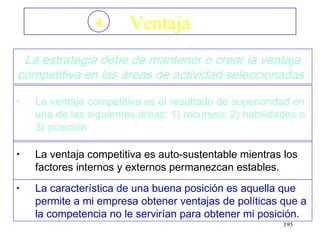 4       Ventaja
 La estrategia debe de mantener o crear la ventaja
competitiva en las áreas de actividad seleccionadas
•   La ventaja competitiva es el resultado de superioridad en
    una de las siguientes áreas: 1) recursos; 2) habilidades o
    3) posición

•   La ventaja competitiva es auto-sustentable mientras los
    factores internos y externos permanezcan estables.
•   La característica de una buena posición es aquella que
    permite a mi empresa obtener ventajas de políticas que a
    la competencia no le servirían para obtener mi posición.
                                                         195
 