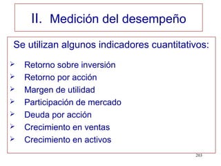 II. Medición del desempeño
Se utilizan algunos indicadores cuantitativos:
   Retorno sobre inversión
   Retorno por acción
   Margen de utilidad
   Participación de mercado
   Deuda por acción
   Crecimiento en ventas
   Crecimiento en activos
                                          203
 