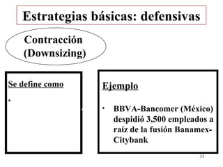 Estrategias básicas: defensivas
    Contracción
    (Downsizing)

Se define como     Ejemplo
•
                   •   BBVA-Bancomer (México)
                       despidió 3,500 empleados a
                       raíz de la fusión Banamex-
                       Citybank
                                             33
 