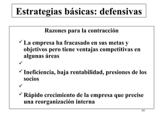 Estrategias básicas: defensivas
             Razones para la contracción
 La   empresa ha fracasado en sus metas y
    objetivos pero tiene ventajas competitivas en
    algunas áreas

 Ineficiencia,   baja rentabilidad, presiones de los
    socios

 Rápido   crecimiento de la empresa que precise
    una reorganización interna
                                                    34
 