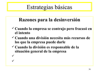 Estrategias básicas

    Razones para la desinversión
 Cuando   la empresa se contrajo pero fracasó en
  el intento
 Cuando una división necesita más recursos de
  los que la empresa puede darle
 Cuando la división es responsable de la
  situación general de la empresa



                                               36
 