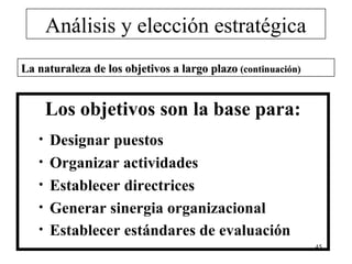 Análisis y elección estratégica
La naturaleza de los objetivos a largo plazo (continuación)


       Los objetivos son la base para:
   •   Designar puestos
   •   Organizar actividades
   •   Establecer directrices
   •   Generar sinergia organizacional
   •   Establecer estándares de evaluación
                                                              45
 