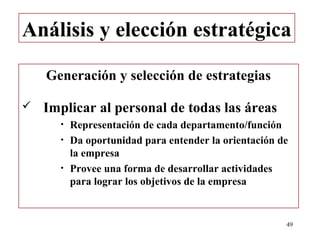 Análisis y elección estratégica

    Generación y selección de estrategias

   Implicar al personal de todas las áreas
      •   Representación de cada departamento/función
      •   Da oportunidad para entender la orientación de
          la empresa
      •   Provee una forma de desarrollar actividades
          para lograr los objetivos de la empresa


                                                       49
 