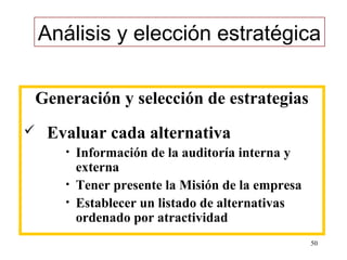 Análisis y elección estratégica

Generación y selección de estrategias
   Evaluar cada alternativa
       •   Información de la auditoría interna y
           externa
       •   Tener presente la Misión de la empresa
       •   Establecer un listado de alternativas
           ordenado por atractividad
                                                    50
 