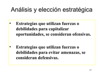 Análisis y elección estratégica

•    Estrategias que utilizan fuerzas o
     debilidades para capitalizar
     oportunidades, se consideran ofensivas.

•    Estrategias que utilizan fuerzas o
     debilidades para evitar amenazas, se
     consideran defensivas.

                                            57
 