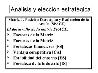 Análisis y elección estratégica
Matriz de Posición Estratégica y Evaluación de la
                  Acción (SPACE)
El desarrollo de la matriz SPACE:
 Factores de la Matriz
 Factores de la Matriz
 Fortalezas financieras [FS]
 Ventaja competitiva [CA]
 Estabilidad del entorno [ES]
 Fortaleza de la industria [IS]
                                                73
 