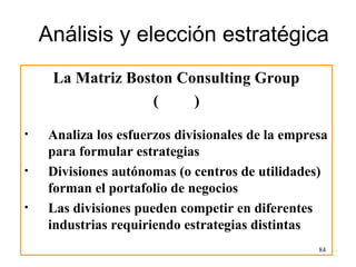 Análisis y elección estratégica
     La Matriz Boston Consulting Group
                   (    )
•    Analiza los esfuerzos divisionales de la empresa
     para formular estrategias
•    Divisiones autónomas (o centros de utilidades)
     forman el portafolio de negocios
•    Las divisiones pueden competir en diferentes
     industrias requiriendo estrategias distintas
                                                   84
 