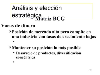 Análisis y elección
    estratégica
                    Matriz BCG
Vacas de dinero
   Posiciónde mercado alta pero compite en
    una industria con tasas de crecimiento bajas
     
   Mantener      su posición lo más posible
        Desarrolo de productos, diversificación
         concéntrica
     

                                                   92
 