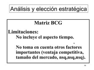 Análisis y elección estratégica

           Matriz BCG
Limitaciones:
   No incluye el aspecto tiempo.
                                .
   No toma en cuenta otros factores
   importantes (ventaja competitiva,
   tamaño del mercado, nsq,nsq,nsq).
                                   98
 