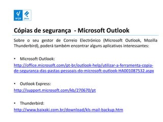 Cópias de segurança - Microsoft Outlook
Sobre o seu gestor de Correio Electrónico (Microsoft Outlook, Mozilla
Thunderbird), poderá também encontrar alguns aplicativos interessantes:

• Microsoft Outlook:
http://office.microsoft.com/pt-br/outlook-help/utilizar-a-ferramenta-copia-
de-seguranca-das-pastas-pessoais-do-microsoft-outlook-HA001087532.aspx

• Outlook Express:
http://support.microsoft.com/kb/270670/pt

• Thunderbird:
http://www.baixaki.com.br/download/kls-mail-backup.htm
 