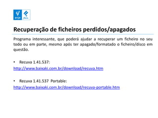 Recuperação de ficheiros perdidos/apagados
Programa interessante, que poderá ajudar a recuperar um ficheiro no seu
todo ou em parte, mesmo após ter apagado/formatado o ficheiro/disco em
questão.

• Recuva 1.41.537:
http://www.baixaki.com.br/download/recuva.htm

• Recuva 1.41.537 Portable:
http://www.baixaki.com.br/download/recuva-portable.htm
 