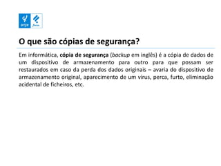 O que são cópias de segurança?
Em informática, cópia de segurança (backup em inglês) é a cópia de dados de
um dispositivo de armazenamento para outro para que possam ser
restaurados em caso da perda dos dados originais – avaria do dispositivo de
armazenamento original, aparecimento de um vírus, perca, furto, eliminação
acidental de ficheiros, etc.
 