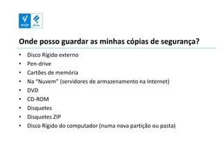 Onde posso guardar as minhas cópias de segurança?
•   Disco Rígido externo
•   Pen-drive
•   Cartões de memória
•   Na “Nuvem” (servidores de armazenamento na Internet)
•   DVD
•   CD-ROM
•   Disquetes
•   Disquetes ZIP
•   Disco Rígido do computador (numa nova partição ou pasta)
 