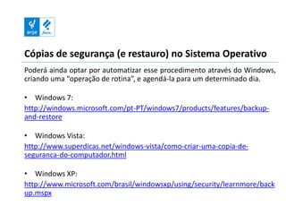 Cópias de segurança (e restauro) no Sistema Operativo
Poderá ainda optar por automatizar esse procedimento através do Windows,
criando uma “operação de rotina”, e agendá-la para um determinado dia.

• Windows 7:
http://windows.microsoft.com/pt-PT/windows7/products/features/backup-
and-restore

• Windows Vista:
http://www.superdicas.net/windows-vista/como-criar-uma-copia-de-
seguranca-do-computador.html

• Windows XP:
http://www.microsoft.com/brasil/windowsxp/using/security/learnmore/back
up.mspx
 