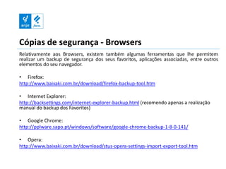 Cópias de segurança - Browsers
Relativamente aos Browsers, existem também algumas ferramentas que lhe permitem
realizar um backup de segurança dos seus favoritos, aplicações associadas, entre outros
elementos do seu navegador.

• Firefox:
http://www.baixaki.com.br/download/firefox-backup-tool.htm

• Internet Explorer:
http://backsettings.com/internet-explorer-backup.html (recomendo apenas a realização
manual do backup dos Favoritos)

• Google Chrome:
http://pplware.sapo.pt/windows/software/google-chrome-backup-1-8-0-141/

• Opera:
http://www.baixaki.com.br/download/stus-opera-settings-import-export-tool.htm
 