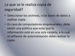 ¿a que se le realiza copia de seguridad?Seleccionar los archivos, o las bases de datos a realizar copia. En caso de computadoras empresariales, debe existir una política que exija que la información esté en una sola carpeta, a la cual el software de automatización debe realizar la copia.