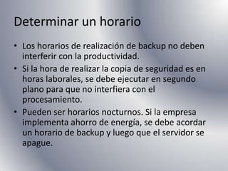 Determinar un horarioLos horarios de realización de backup no deben interferir con la productividad.Si la hora de realizar la copia de seguridad es en horas laborales, se debe ejecutar en segundo plano para que no interfiera con el procesamiento.Pueden ser horarios nocturnos. Si la empresa implementa ahorro de energía, se debe acordar un horario de backup y luego que el servidor se apague.