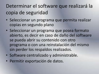 Determinar el software que realizará la copia de seguridadSeleccionar un programa que permita realizar copias en segundo planoSeleccionar un programa que posea formato abierto, es decir en caso de daño del software se pueda abrir su contenido con otro programa o con una reinstalación del mismo sin perder los respaldos realizados.Software centralizado y administrable.Permitir exportación de datos.