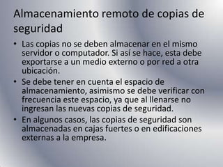 Almacenamiento remoto de copias de seguridadLas copias no se deben almacenar en el mismo servidor o computador. Si así se hace, esta debe exportarse a un medio externo o por red a otra ubicación.Se debe tener en cuenta el espacio de almacenamiento, asimismo se debe verificar con frecuencia este espacio, ya que al llenarse no ingresan las nuevas copias de seguridad.En algunos casos, las copias de seguridad son almacenadas en cajas fuertes o en edificaciones externas a la empresa.