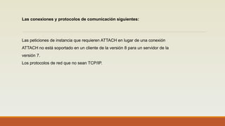 Las peticiones de instancia que requieren ATTACH en lugar de una conexión
ATTACH no está soportado en un cliente de la versión 8 para un servidor de la
versión 7.
Los protocolos de red que no sean TCP/IP.
Las conexiones y protocolos de comunicación siguientes:
 