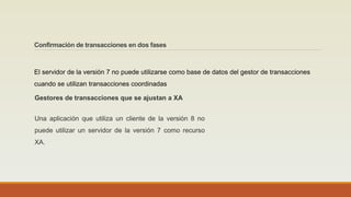 Confirmación de transacciones en dos fases
El servidor de la versión 7 no puede utilizarse como base de datos del gestor de transacciones
cuando se utilizan transacciones coordinadas
Una aplicación que utiliza un cliente de la versión 8 no
puede utilizar un servidor de la versión 7 como recurso
XA.
Gestores de transacciones que se ajustan a XA
 