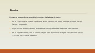 Restaurar una copia de seguridad completa de la base de datos.
1. En el Explorador de objetos, conéctese a una instancia del Motor de base de datos de SQL
Server y expándala.
2. Haga clic con el botón derecho en Bases de datos y seleccione Restaurar base de datos...
3. En la página General, use la sección Origen para especificar el origen y la ubicación de los
conjuntos de copias de seguridad
Ejemplos
 