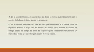 4. En la sección Destino, el cuadro Base de datos se rellena automáticamente con el
nombre de la base de datos que se va a restaurar.
5. En el cuadro Restaurar en, deje el valor predeterminado A la última copia de
seguridad tomada o haga clic en Escala de tiempo para acceder al cuadro de
diálogo Escala de tiempo de copia de seguridad para seleccionar manualmente un
momento a fin de que se detenga la acción de recuperación.
 