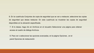 6. En la cuadrícula Conjuntos de copia de seguridad que se van a restaurar, seleccione las copias
de seguridad que desea restaurar. En esta cuadrícula se muestran las copias de seguridad
disponibles en la ubicación especificada.
7. Si lo desea, haga clic en Archivos en el recuadro Seleccionar una página para obtener
acceso al cuadro de diálogo Archivos.
8. Para ver o seleccionar las opciones avanzadas, en la página Opciones , en el
panel Opciones de restauración
 