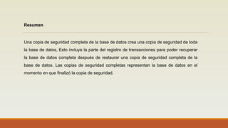 Resumen
Una copia de seguridad completa de la base de datos crea una copia de seguridad de toda
la base de datos, Esto incluye la parte del registro de transacciones para poder recuperar
la base de datos completa después de restaurar una copia de seguridad completa de la
base de datos. Las copias de seguridad completas representan la base de datos en el
momento en que finalizó la copia de seguridad.
 