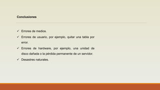 Conclusiones
 Errores de medios.
 Errores de usuario, por ejemplo, quitar una tabla por
error.
 Errores de hardware, por ejemplo, una unidad de
disco dañada o la pérdida permanente de un servidor.
 Desastres naturales.
 
