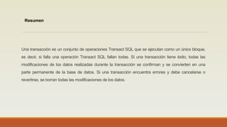 Una transacción es un conjunto de operaciones Transact SQL que se ejecutan como un único bloque,
es decir, si falla una operación Transact SQL fallan todas. Si una transacción tiene éxito, todas las
modificaciones de los datos realizadas durante la transacción se confirman y se convierten en una
parte permanente de la base de datos. Si una transacción encuentra errores y debe cancelarse o
revertirse, se borran todas las modificaciones de los datos.
Resumen
 