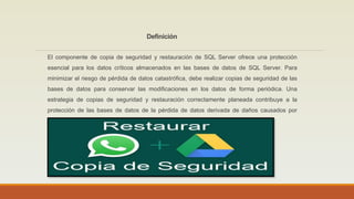 Definición
El componente de copia de seguridad y restauración de SQL Server ofrece una protección
esencial para los datos críticos almacenados en las bases de datos de SQL Server. Para
minimizar el riesgo de pérdida de datos catastrófica, debe realizar copias de seguridad de las
bases de datos para conservar las modificaciones en los datos de forma periódica. Una
estrategia de copias de seguridad y restauración correctamente planeada contribuye a la
protección de las bases de datos de la pérdida de datos derivada de daños causados por
diferentes errores.
 