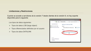 Limitaciones y Restricciones
Cuando se accede a servidores de la versión 7 desde clientes de la versión 8, no hay soporte
disponible para lo siguiente:
Los tipos de datos siguientes:
 Tipos de datos LOB (large object)
 Tipos diferenciados definidos por el usuario
 Tipos de datos DATALINK
 