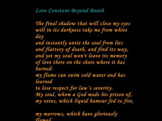 Love Constant Beyond Death The final shadow that will close my eyes   will in its darkness take me from white day   and instantly untie the soul from lies   and flattery of death, and find its way,   and yet my soul won't leave its memory   of love there on the shore where it has burned:   my flame can swim cold water and has learned   to lose respect for law´s severity.   My soul, whom a God made his prison of,   my veins, which liquid humour fed to fire,   my marrows, which have gloriously flamed,   will leave their body, never their desire;  they will be ash but ash in feeling framed;  they will be dust but will be dust in love.  [Traducción de Willis Barnstone] 