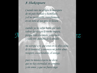 Manuel Mujica Láinez 1910 - 1984 A Shakespeare   Cuando más me afligía la amargura de mi país burlado y humillado, y el no reconocerlo, transformado en un niño al que guía la locura,   cuando ya no sabía hacia qué lado volver los ojos en la noche impura, porque todo era miedo y espesura y nada nos quedaba de lo amado;   me acerqué a ti, que estás en la alta calma de lo inmortal, y entonces mi pobre alma recuperó, escuchándote, el sosiego,   pues tu música exacta me decía que no hay eternidad sin armonía y sin amor, y que no fuera ciego 