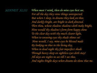 When most I wink, then do mine eyes best see, For all the day they view things unrespected; But when I sleep, in dreams they look on thee, And darkly bright, are bright in dark directed. Then thou, whose shadow shadows doth make bright, How would thy shadow's form form happy show To the clear day with thy much clearer light, When to unseeing eyes thy shade shines so! How would, I say, mine eyes be blessed made By looking on thee in the living day, When in dead night thy fair imperfect shade Through heavy sleep on sightless eyes doth stay! All days are nights to see till I see thee, And nights bright days when dreams do show thee me. SONNET  XLIII When most I wink, then do mine eyes best see 
