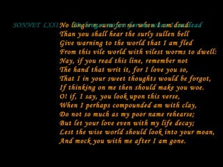No longer mourn for me when I am dead Than you shall hear the surly sullen bell Give warning to the world that I am fled From this vile world with vilest worms to dwell: Nay, if you read this line, remember not The hand that writ it, for I love you so, That I in your sweet thoughts would be forgot, If thinking on me then should make you woe. O! if, I say, you look upon this verse, When I perhaps compounded am with clay, Do not so much as my poor name rehearse; But let your love even with my life decay; Lest the wise world should look into your moan, And mock you with me after I am gone. SONNET  LXXI No longer mourn for me when I am dead 