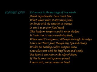 Let me not to the marriage of true minds Admit impediments. Love is not love Which alters when it alteration finds, Or bends with the remover to remove: O, no! it is an ever-fixed mark, That looks on tempests and is never shaken; It is the star to every wandering bark, Whose worth's unknown, although his height be taken. Love's not Time's fool, though rosy lips and cheeks Within his bending sickle's compass come; Love alters not with his brief hours and weeks, But bears it out even to the edge of doom. If this be error and upon me proved, I never writ, nor no man ever loved. SONNET  CXVI Let me not to the marriage of true minds 