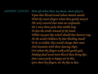 How oft when thou, my music, music play'st, Upon that blessed wood whose motion sounds With thy sweet fingers when thou gently sway'st The wiry concord that mine ear confounds, Do I envy those jacks that nimble leap, To kiss the tender inward of thy hand, Whilst my poor lips which should that harvest reap, At the wood's boldness by thee blushing stand! To be so tickled, they would change their state  And situation with those dancing chips, O'er whom thy fingers walk with gentle gait, Making dead wood more bless'd than living lips. Since saucy jacks so happy are in this, Give them thy fingers, me thy lips to kiss. SONNET  CXXVIII How oft when thou, my music, music play'st 